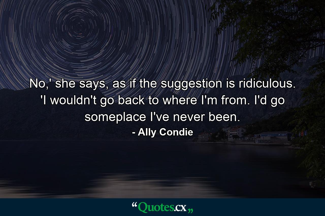 No,' she says, as if the suggestion is ridiculous. 'I wouldn't go back to where I'm from. I'd go someplace I've never been. - Quote by Ally Condie