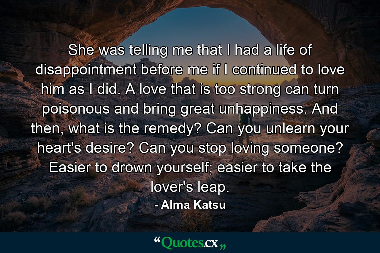 She was telling me that I had a life of disappointment before me if I continued to love him as I did. A love that is too strong can turn poisonous and bring great unhappiness. And then, what is the remedy? Can you unlearn your heart's desire? Can you stop loving someone? Easier to drown yourself; easier to take the lover's leap. - Quote by Alma Katsu