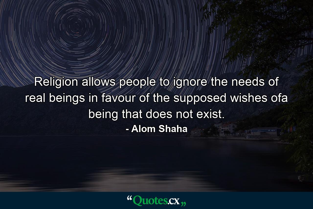 Religion allows people to ignore the needs of real beings in favour of the supposed wishes ofa being that does not exist. - Quote by Alom Shaha