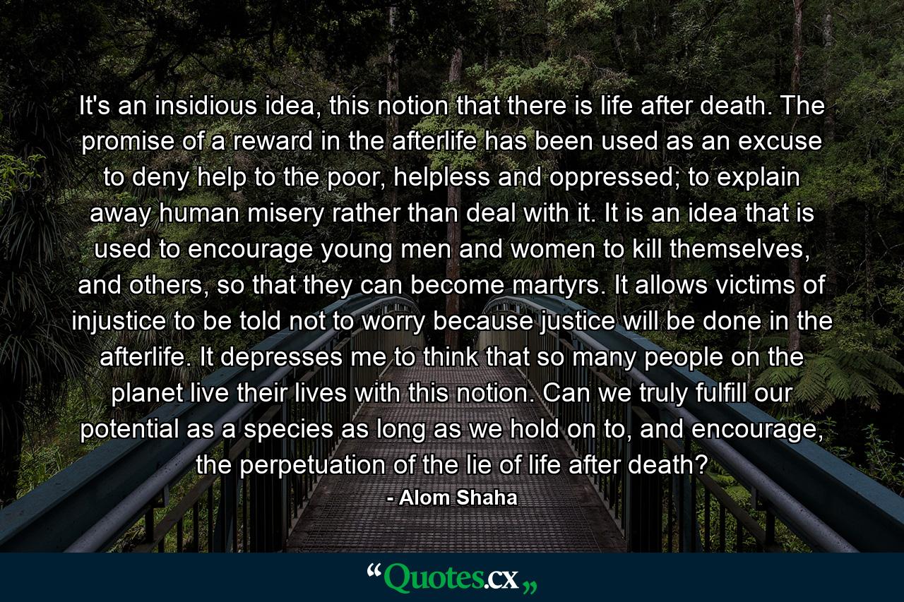 It's an insidious idea, this notion that there is life after death. The promise of a reward in the afterlife has been used as an excuse to deny help to the poor, helpless and oppressed; to explain away human misery rather than deal with it. It is an idea that is used to encourage young men and women to kill themselves, and others, so that they can become martyrs. It allows victims of injustice to be told not to worry because justice will be done in the afterlife. It depresses me to think that so many people on the planet live their lives with this notion. Can we truly fulfill our potential as a species as long as we hold on to, and encourage, the perpetuation of the lie of life after death? - Quote by Alom Shaha