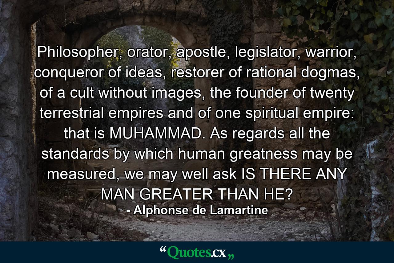 Philosopher, orator, apostle, legislator, warrior, conqueror of ideas, restorer of rational dogmas, of a cult without images, the founder of twenty terrestrial empires and of one spiritual empire: that is MUHAMMAD. As regards all the standards by which human greatness may be measured, we may well ask IS THERE ANY MAN GREATER THAN HE? - Quote by Alphonse de Lamartine