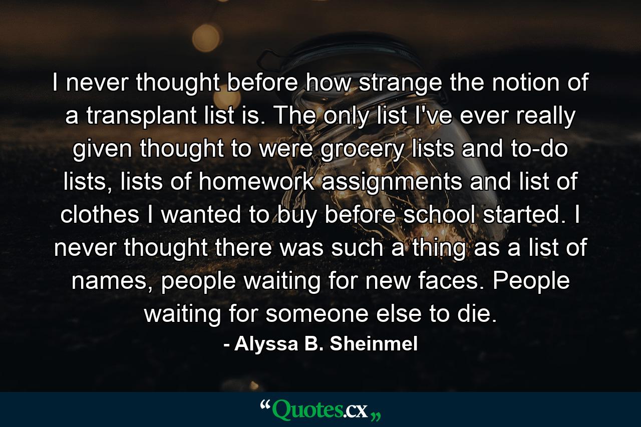 I never thought before how strange the notion of a transplant list is. The only list I've ever really given thought to were grocery lists and to-do lists, lists of homework assignments and list of clothes I wanted to buy before school started. I never thought there was such a thing as a list of names, people waiting for new faces. People waiting for someone else to die. - Quote by Alyssa B. Sheinmel