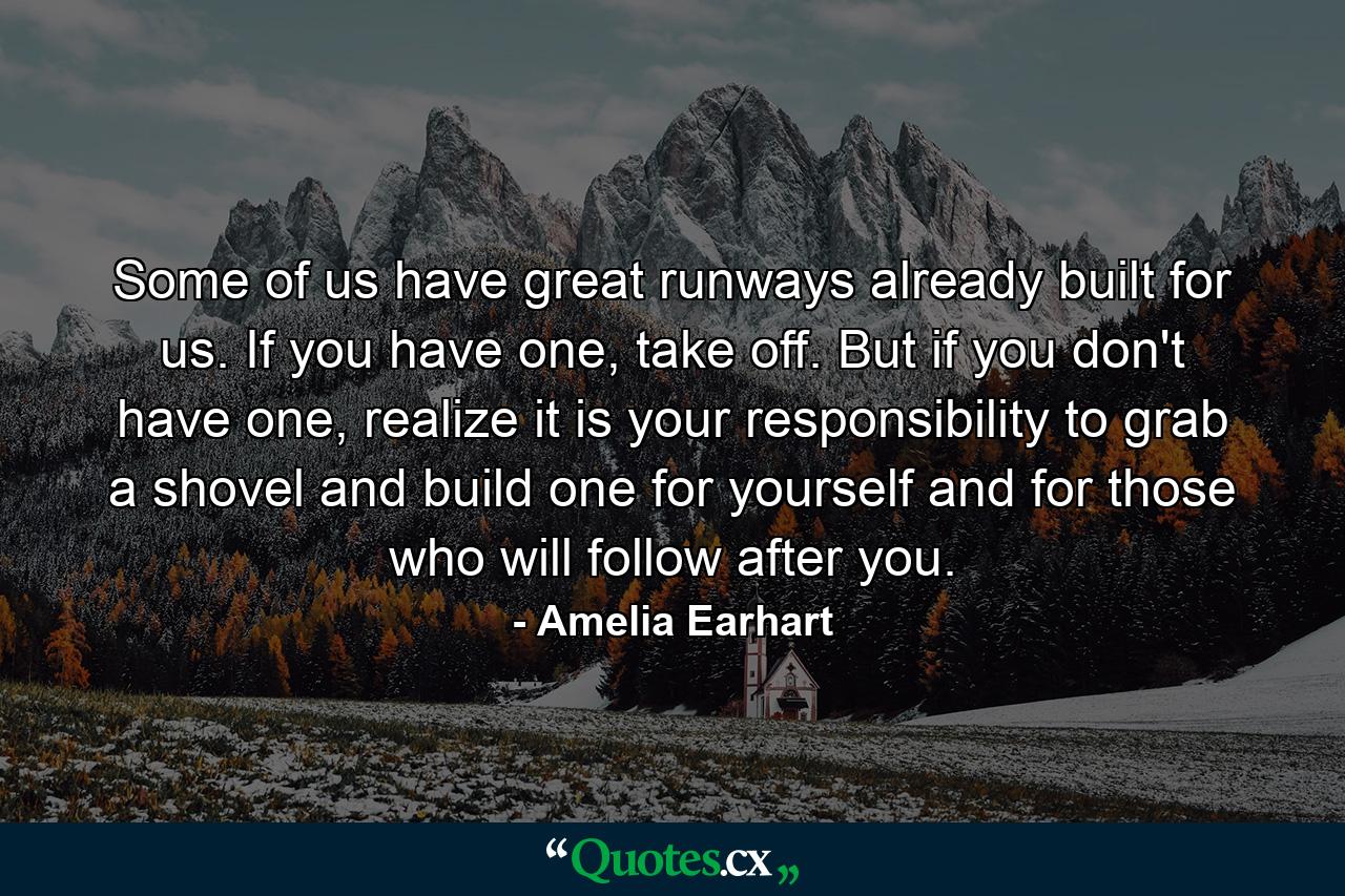 Some of us have great runways already built for us. If you have one, take off. But if you don't have one, realize it is your responsibility to grab a shovel and build one for yourself and for those who will follow after you. - Quote by Amelia Earhart