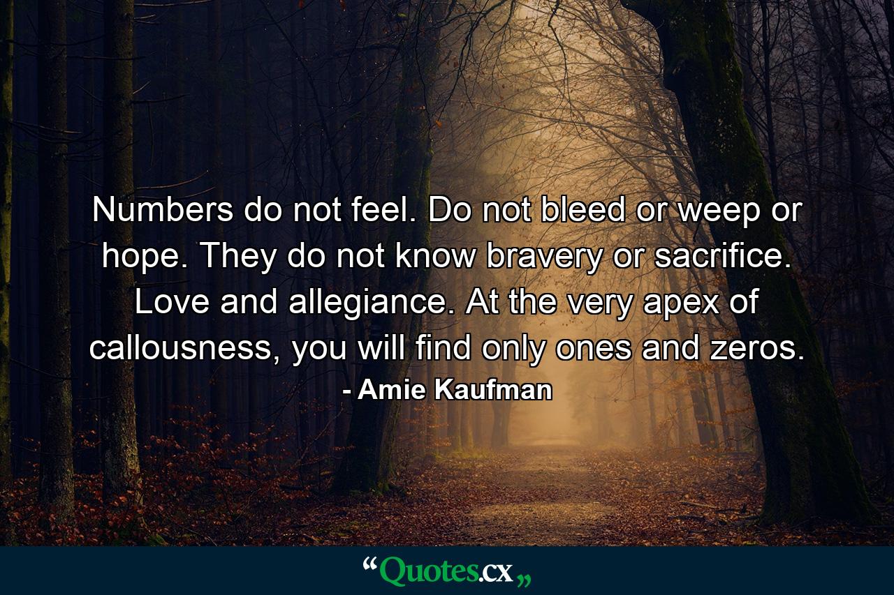 Numbers do not feel. Do not bleed or weep or hope. They do not know bravery or sacrifice. Love and allegiance. At the very apex of callousness, you will find only ones and zeros. - Quote by Amie Kaufman