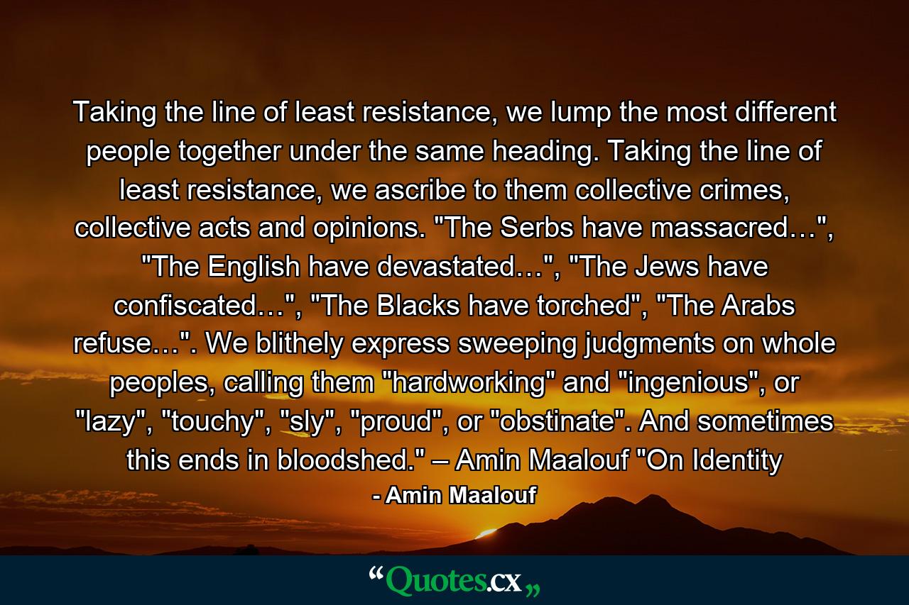 Taking the line of least resistance, we lump the most different people together under the same heading. Taking the line of least resistance, we ascribe to them collective crimes, collective acts and opinions. 