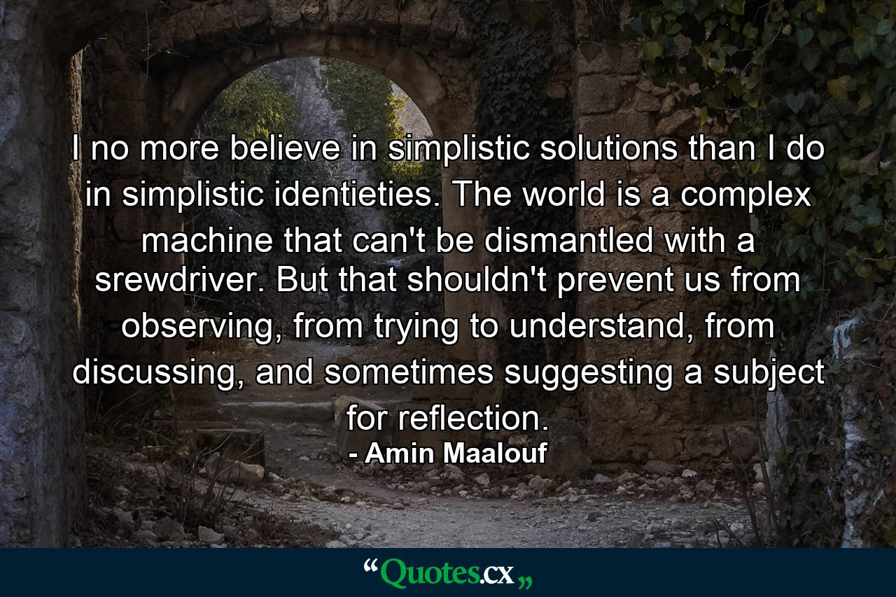 I no more believe in simplistic solutions than I do in simplistic identieties. The world is a complex machine that can't be dismantled with a srewdriver. But that shouldn't prevent us from observing, from trying to understand, from discussing, and sometimes suggesting a subject for reflection. - Quote by Amin Maalouf