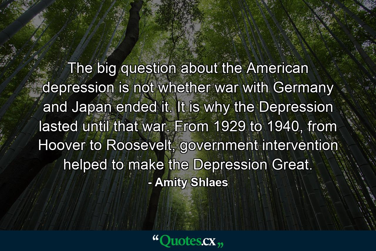 The big question about the American depression is not whether war with Germany and Japan ended it. It is why the Depression lasted until that war. From 1929 to 1940, from Hoover to Roosevelt, government intervention helped to make the Depression Great. - Quote by Amity Shlaes