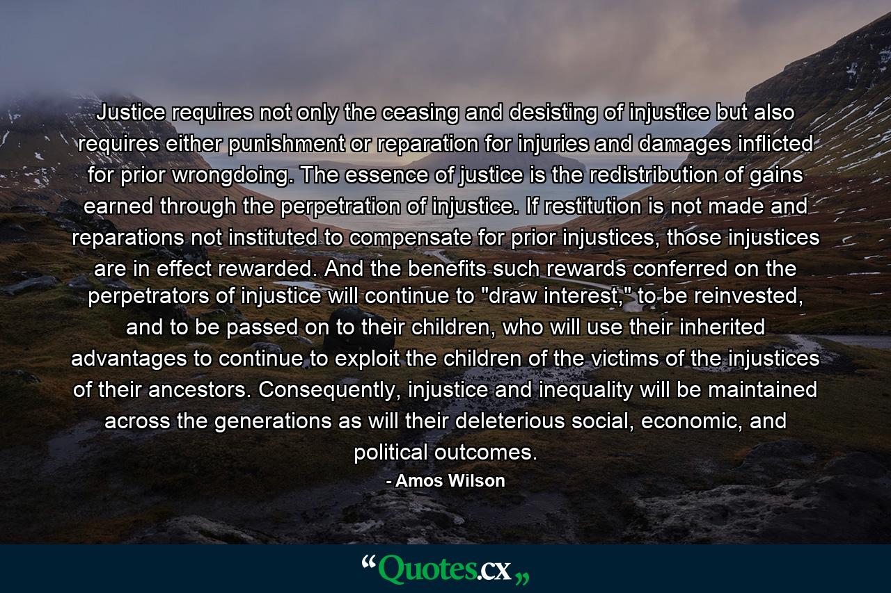 Justice requires not only the ceasing and desisting of injustice but also requires either punishment or reparation for injuries and damages inflicted for prior wrongdoing. The essence of justice is the redistribution of gains earned through the perpetration of injustice. If restitution is not made and reparations not instituted to compensate for prior injustices, those injustices are in effect rewarded. And the benefits such rewards conferred on the perpetrators of injustice will continue to 