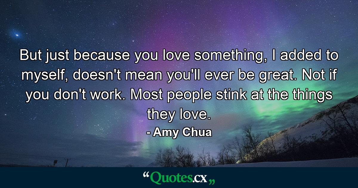 But just because you love something, I added to myself, doesn't mean you'll ever be great. Not if you don't work. Most people stink at the things they love. - Quote by Amy Chua