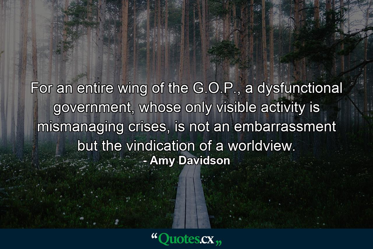 For an entire wing of the G.O.P., a dysfunctional government, whose only visible activity is mismanaging crises, is not an embarrassment but the vindication of a worldview. - Quote by Amy Davidson