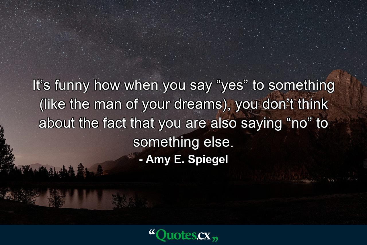 It’s funny how when you say “yes” to something (like the man of your dreams), you don’t think about the fact that you are also saying “no” to something else. - Quote by Amy E. Spiegel