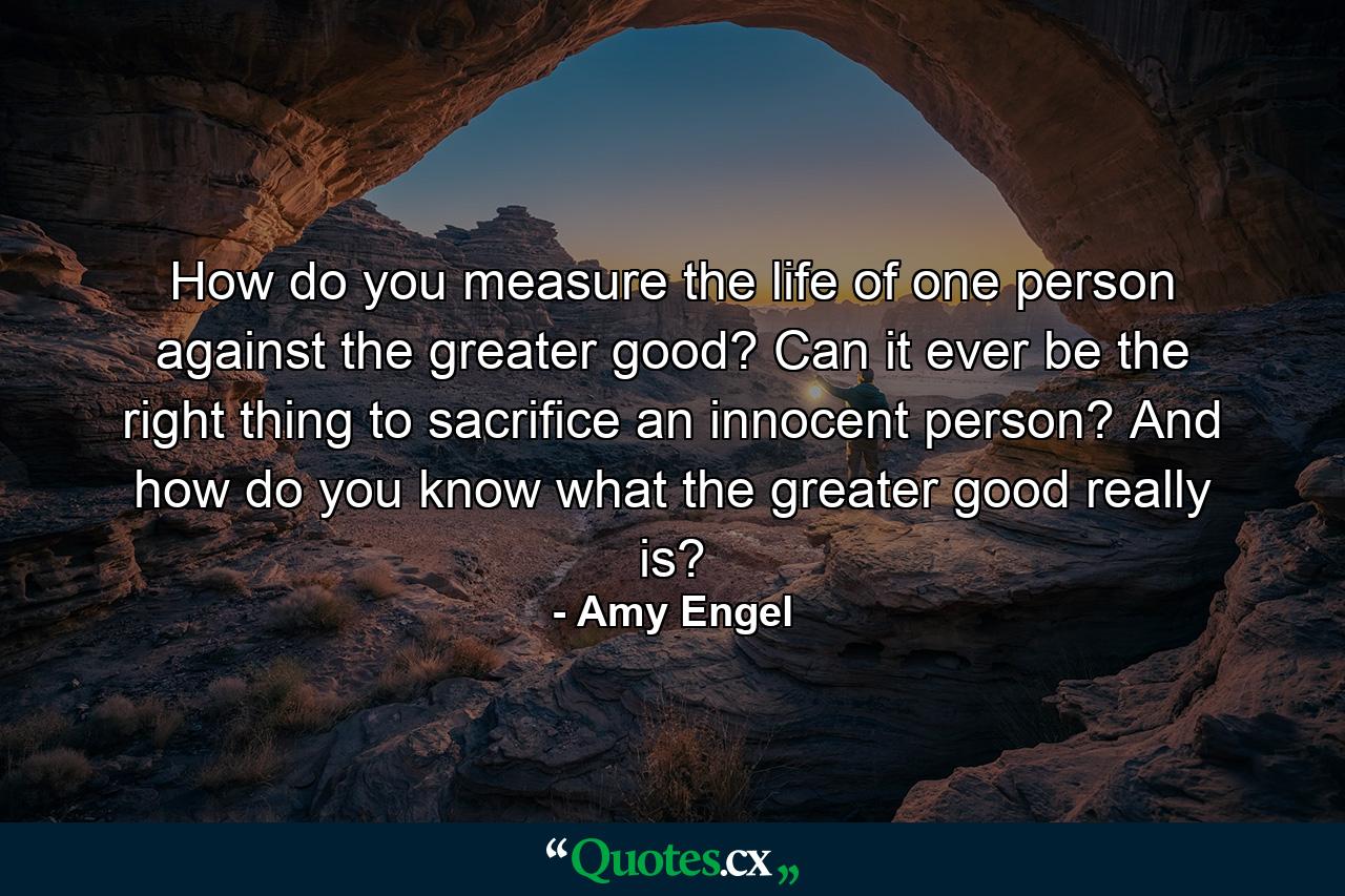 How do you measure the life of one person against the greater good? Can it ever be the right thing to sacrifice an innocent person? And how do you know what the greater good really is? - Quote by Amy Engel