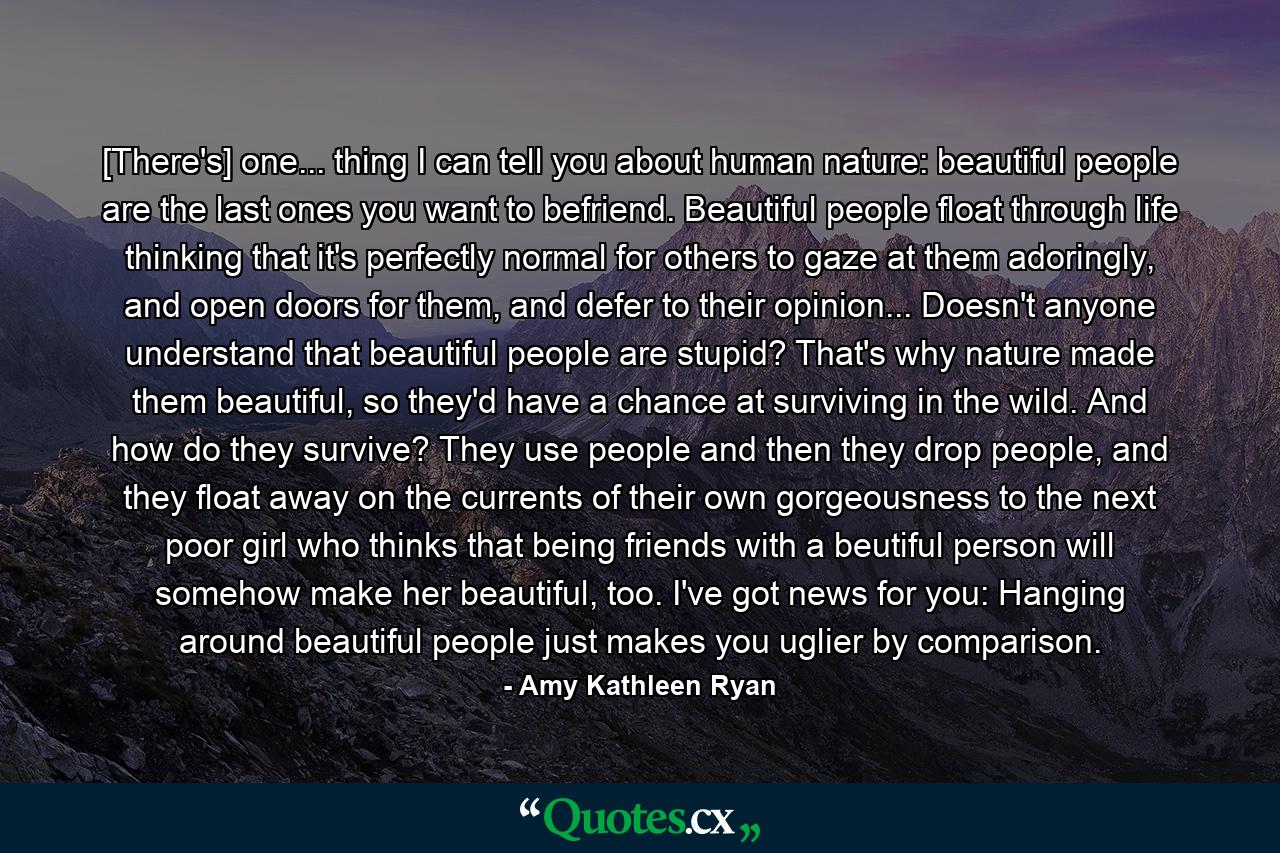 [There's] one... thing I can tell you about human nature: beautiful people are the last ones you want to befriend. Beautiful people float through life thinking that it's perfectly normal for others to gaze at them adoringly, and open doors for them, and defer to their opinion... Doesn't anyone understand that beautiful people are stupid? That's why nature made them beautiful, so they'd have a chance at surviving in the wild. And how do they survive? They use people and then they drop people, and they float away on the currents of their own gorgeousness to the next poor girl who thinks that being friends with a beutiful person will somehow make her beautiful, too. I've got news for you: Hanging around beautiful people just makes you uglier by comparison. - Quote by Amy Kathleen Ryan