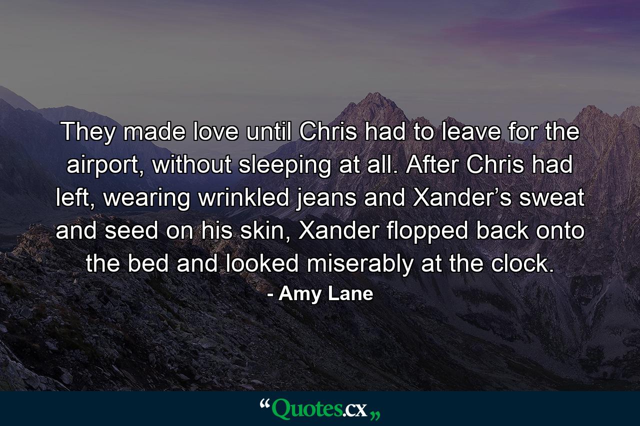 They made love until Chris had to leave for the airport, without sleeping at all. After Chris had left, wearing wrinkled jeans and Xander’s sweat and seed on his skin, Xander flopped back onto the bed and looked miserably at the clock. - Quote by Amy Lane