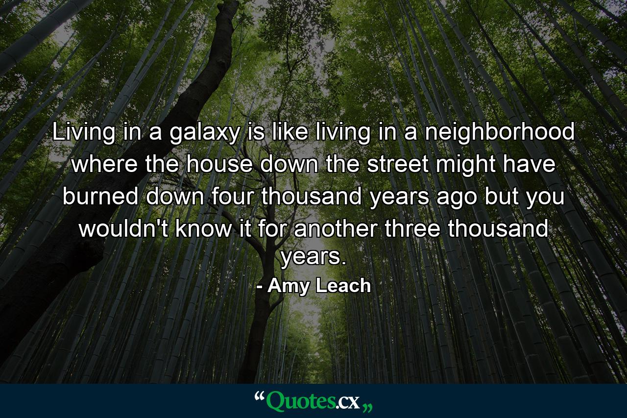 Living in a galaxy is like living in a neighborhood where the house down the street might have burned down four thousand years ago but you wouldn't know it for another three thousand years. - Quote by Amy Leach