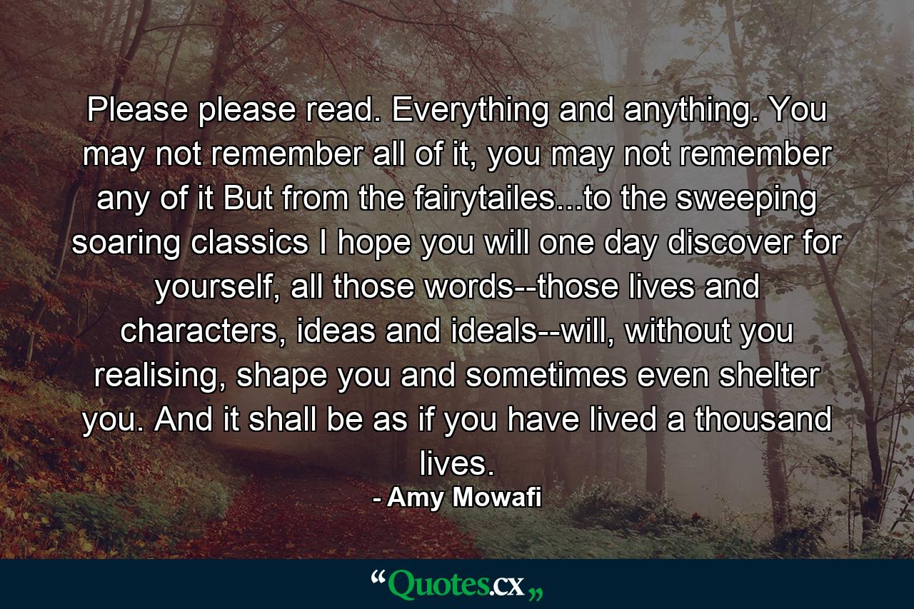 Please please read. Everything and anything. You may not remember all of it, you may not remember any of it But from the fairytailes...to the sweeping soaring classics I hope you will one day discover for yourself, all those words--those lives and characters, ideas and ideals--will, without you realising, shape you and sometimes even shelter you. And it shall be as if you have lived a thousand lives. - Quote by Amy Mowafi