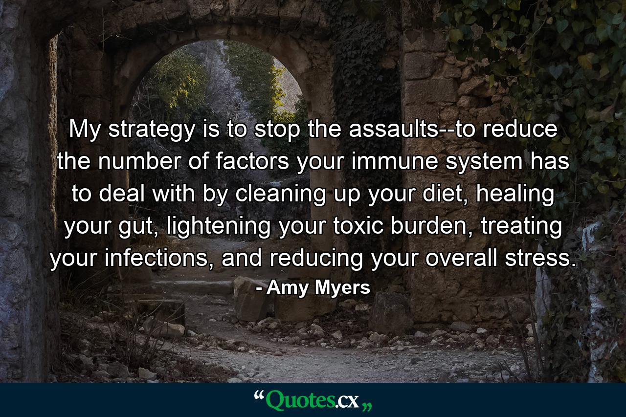 My strategy is to stop the assaults--to reduce the number of factors your immune system has to deal with by cleaning up your diet, healing your gut, lightening your toxic burden, treating your infections, and reducing your overall stress. - Quote by Amy Myers