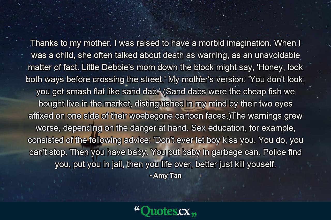 Thanks to my mother, I was raised to have a morbid imagination. When I was a child, she often talked about death as warning, as an unavoidable matter of fact. Little Debbie's mom down the block might say, 'Honey, look both ways before crossing the street.' My mother's version: 'You don't look, you get smash flat like sand dab.' (Sand dabs were the cheap fish we bought live in the market, distinguished in my mind by their two eyes affixed on one side of their woebegone cartoon faces.)The warnings grew worse, depending on the danger at hand. Sex education, for example, consisted of the following advice: 'Don't ever let boy kiss you. You do, you can't stop. Then you have baby. You put baby in garbage can. Police find you, put you in jail, then you life over, better just kill youself. - Quote by Amy Tan