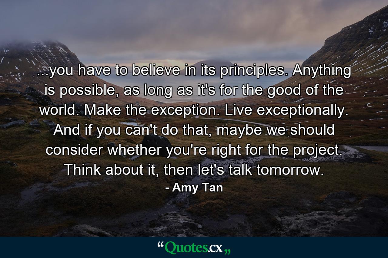 ...you have to believe in its principles. Anything is possible, as long as it's for the good of the world. Make the exception. Live exceptionally. And if you can't do that, maybe we should consider whether you're right for the project. Think about it, then let's talk tomorrow. - Quote by Amy Tan