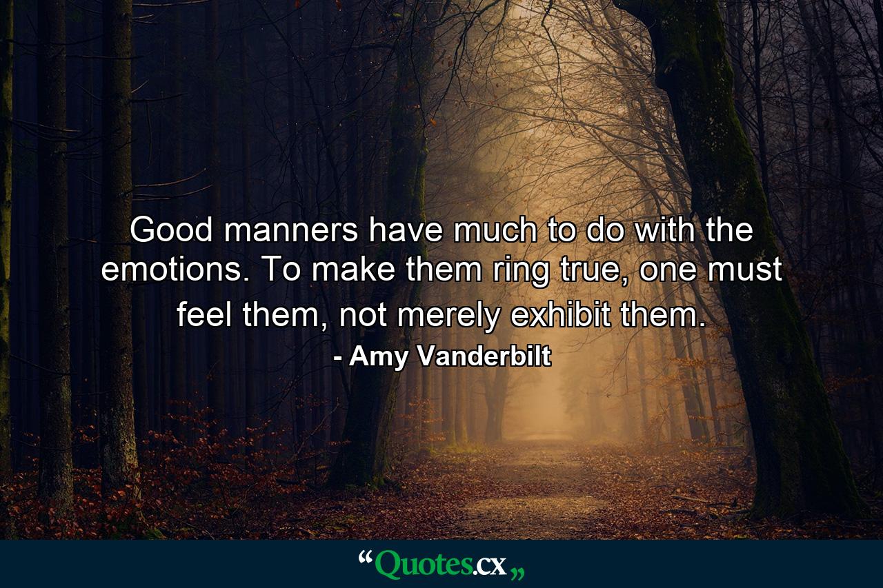 Good manners have much to do with the emotions. To make them ring true, one must feel them, not merely exhibit them. - Quote by Amy Vanderbilt