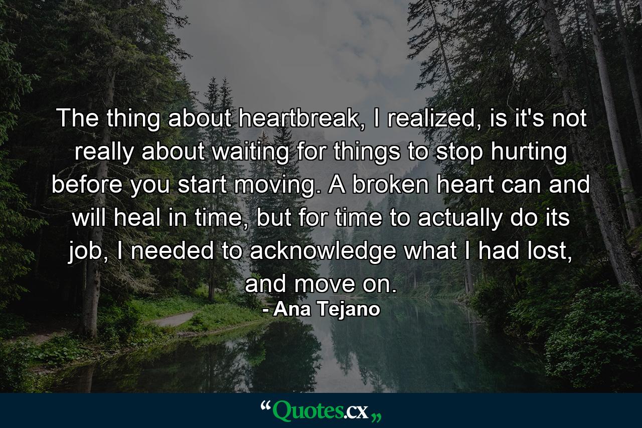 The thing about heartbreak, I realized, is it's not really about waiting for things to stop hurting before you start moving. A broken heart can and will heal in time, but for time to actually do its job, I needed to acknowledge what I had lost, and move on. - Quote by Ana Tejano