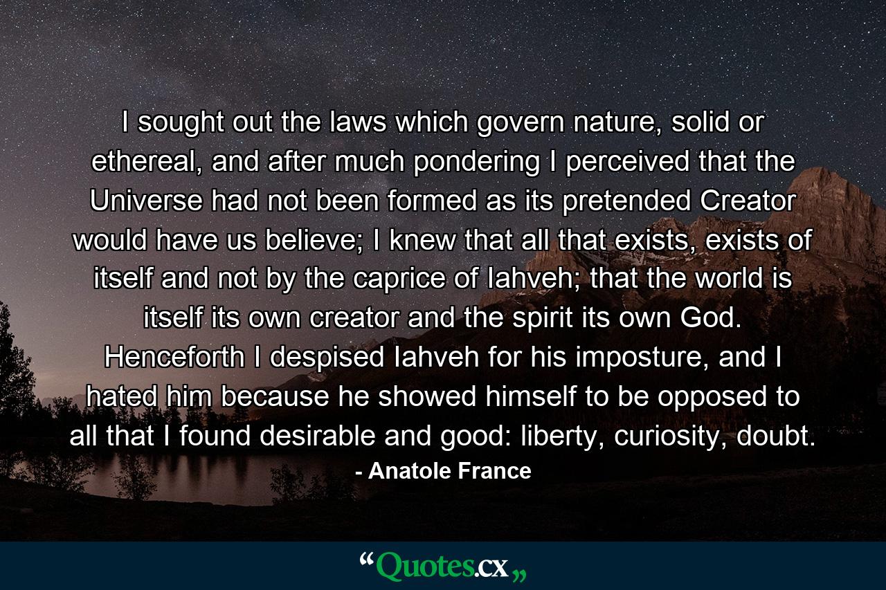 I sought out the laws which govern nature, solid or ethereal, and after much pondering I perceived that the Universe had not been formed as its pretended Creator would have us believe; I knew that all that exists, exists of itself and not by the caprice of Iahveh; that the world is itself its own creator and the spirit its own God. Henceforth I despised Iahveh for his imposture, and I hated him because he showed himself to be opposed to all that I found desirable and good: liberty, curiosity, doubt. - Quote by Anatole France