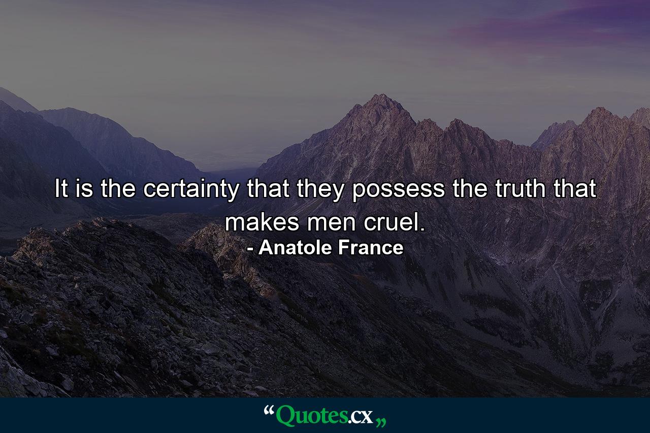 It is the certainty that they possess the truth that makes men cruel. - Quote by Anatole France