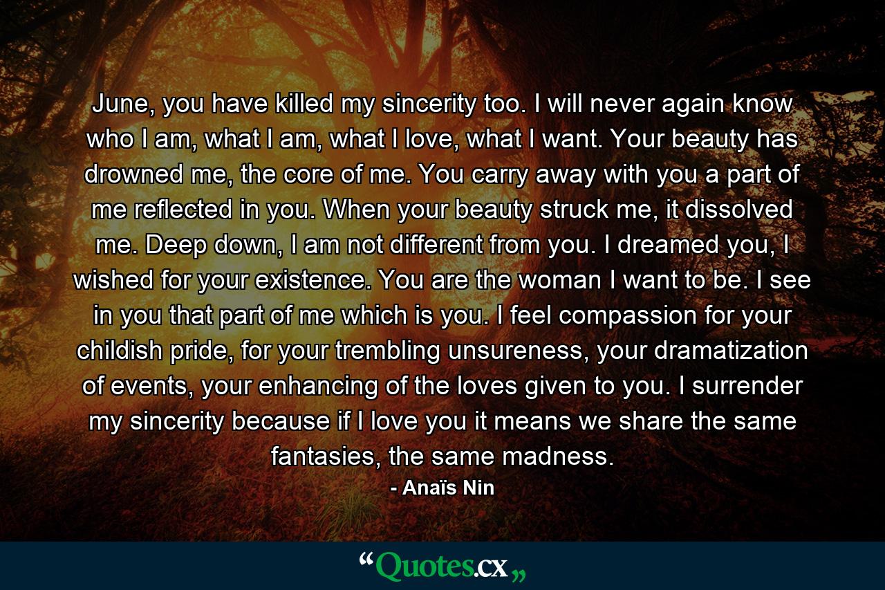 June, you have killed my sincerity too. I will never again know who I am, what I am, what I love, what I want. Your beauty has drowned me, the core of me. You carry away with you a part of me reflected in you. When your beauty struck me, it dissolved me. Deep down, I am not different from you. I dreamed you, I wished for your existence. You are the woman I want to be. I see in you that part of me which is you. I feel compassion for your childish pride, for your trembling unsureness, your dramatization of events, your enhancing of the loves given to you. I surrender my sincerity because if I love you it means we share the same fantasies, the same madness. - Quote by Anaïs Nin