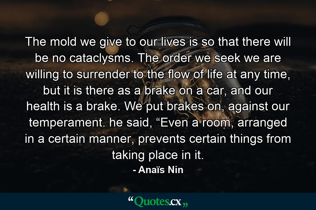 The mold we give to our lives is so that there will be no cataclysms. The order we seek we are willing to surrender to the flow of life at any time, but it is there as a brake on a car, and our health is a brake. We put brakes on, against our temperament. he said, “Even a room, arranged in a certain manner, prevents certain things from taking place in it. - Quote by Anaïs Nin