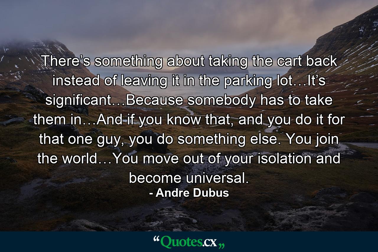 There’s something about taking the cart back instead of leaving it in the parking lot…It’s significant…Because somebody has to take them in…And if you know that, and you do it for that one guy, you do something else. You join the world…You move out of your isolation and become universal. - Quote by Andre Dubus