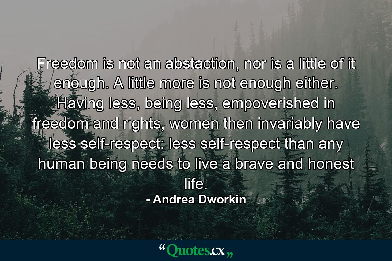 Freedom is not an abstaction, nor is a little of it enough. A little more is not enough either. Having less, being less, empoverished in freedom and rights, women then invariably have less self-respect: less self-respect than any human being needs to live a brave and honest life. - Quote by Andrea Dworkin