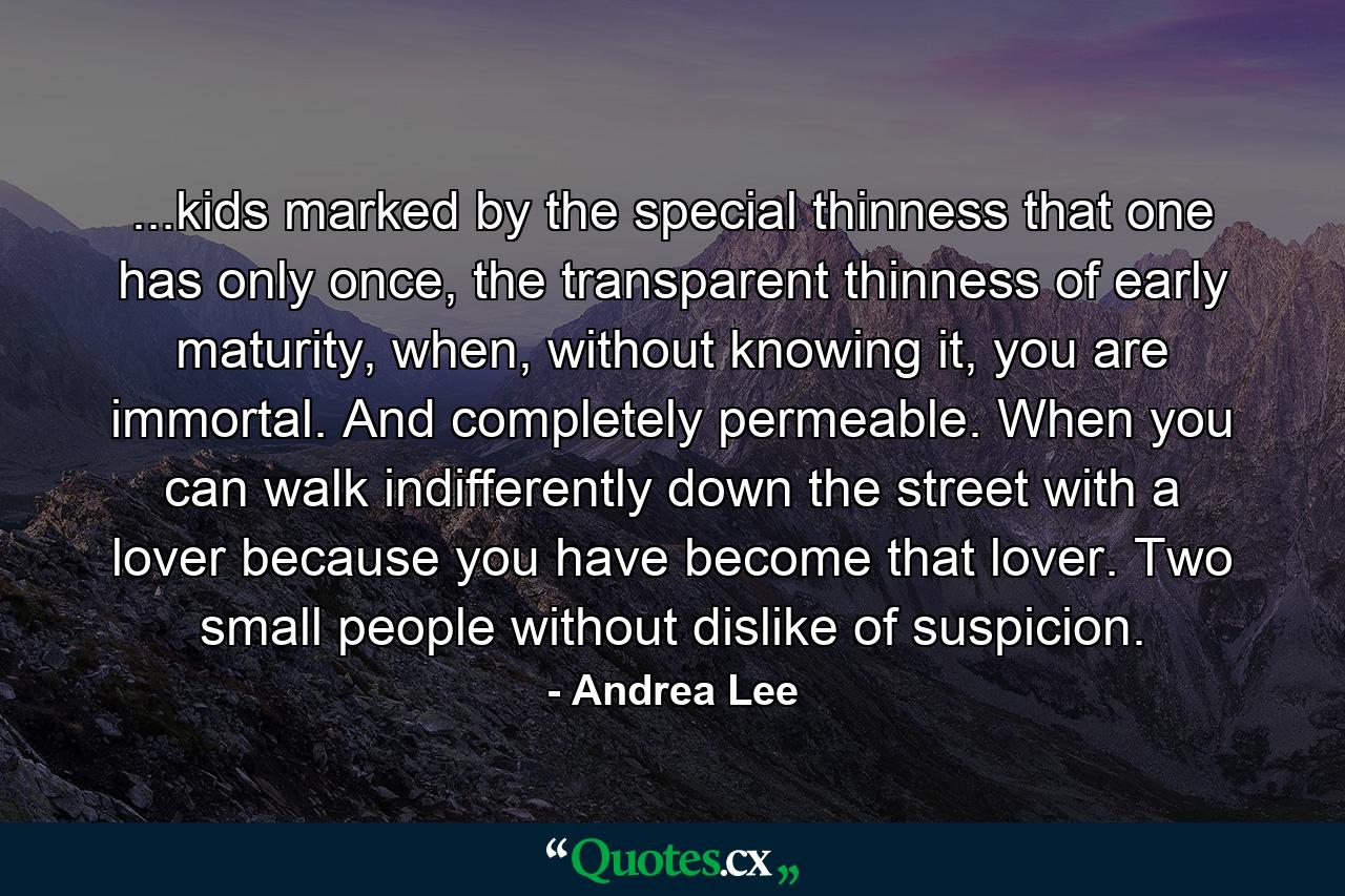 ...kids marked by the special thinness that one has only once, the transparent thinness of early maturity, when, without knowing it, you are immortal. And completely permeable. When you can walk indifferently down the street with a lover because you have become that lover. Two small people without dislike of suspicion. - Quote by Andrea Lee