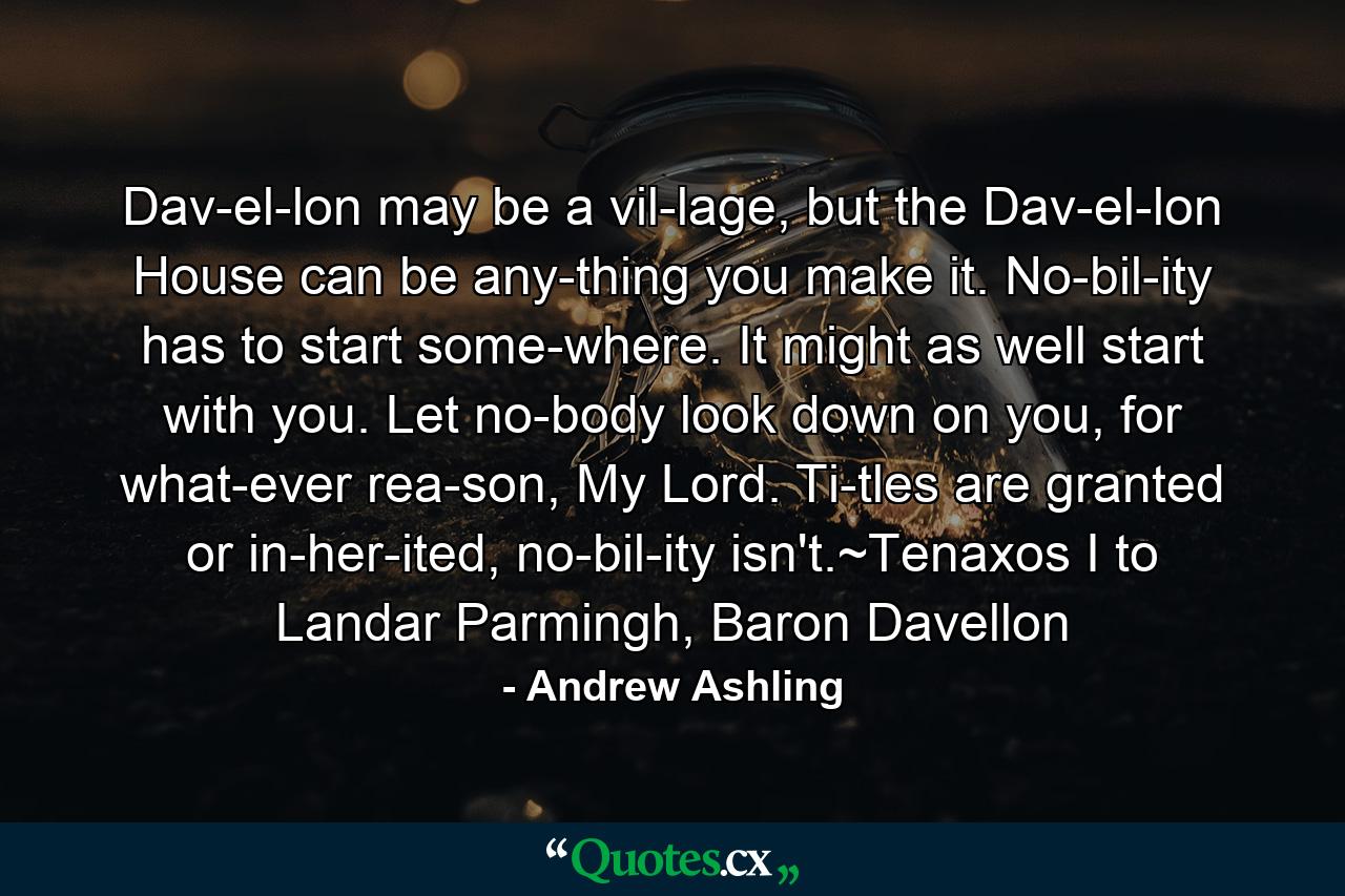 Dav­el­lon may be a vil­lage, but the Dav­el­lon House can be any­thing you make it. No­bil­ity has to start some­where. It might as well start with you. Let no­body look down on you, for what­ever rea­son, My Lord. Ti­tles are granted or in­her­ited, no­bil­ity isn't.~Tenaxos I to Landar Parmingh, Baron Davellon - Quote by Andrew Ashling