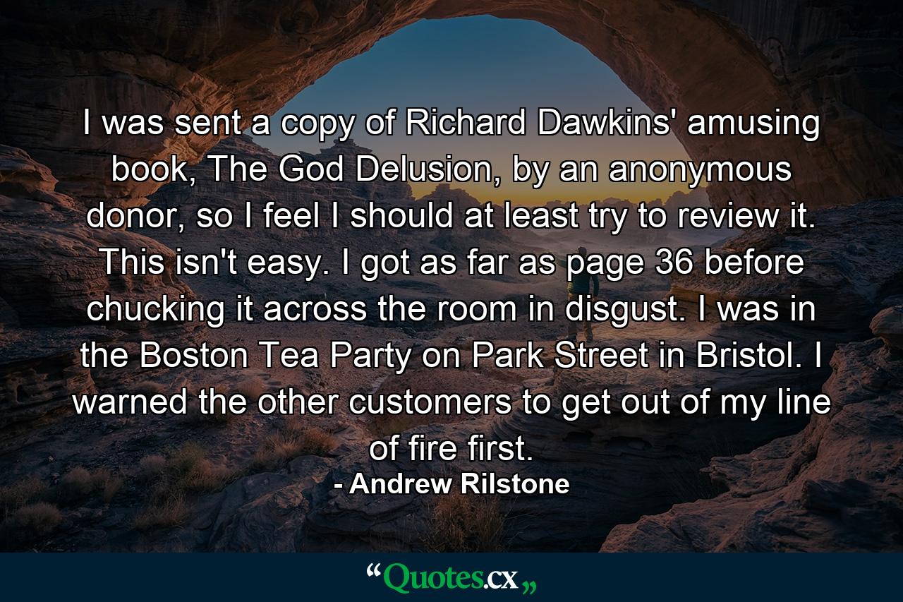 I was sent a copy of Richard Dawkins' amusing book, The God Delusion, by an anonymous donor, so I feel I should at least try to review it. This isn't easy. I got as far as page 36 before chucking it across the room in disgust. I was in the Boston Tea Party on Park Street in Bristol. I warned the other customers to get out of my line of fire first. - Quote by Andrew Rilstone