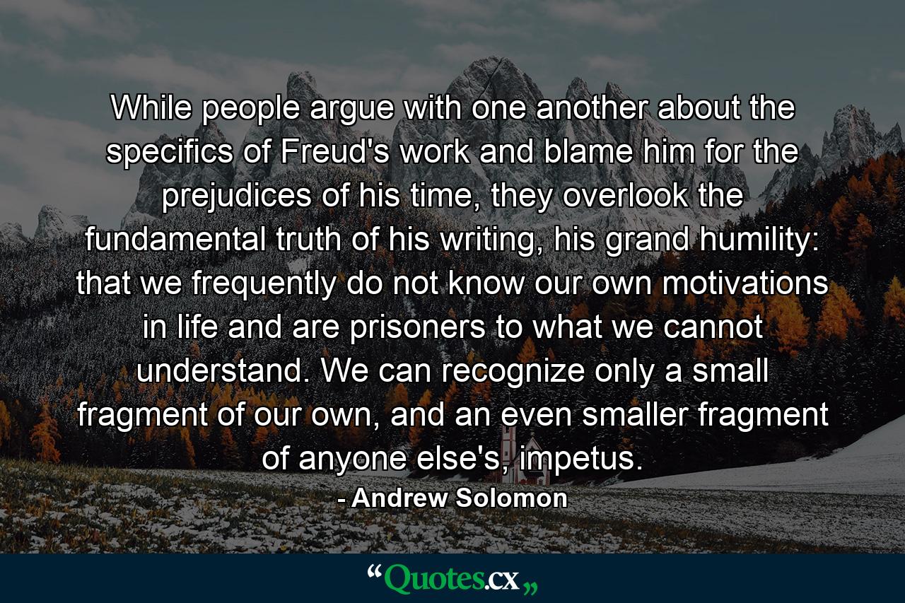 While people argue with one another about the specifics of Freud's work and blame him for the prejudices of his time, they overlook the fundamental truth of his writing, his grand humility: that we frequently do not know our own motivations in life and are prisoners to what we cannot understand. We can recognize only a small fragment of our own, and an even smaller fragment of anyone else's, impetus. - Quote by Andrew Solomon