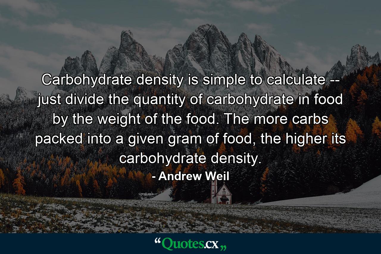 Carbohydrate density is simple to calculate -- just divide the quantity of carbohydrate in food by the weight of the food. The more carbs packed into a given gram of food, the higher its carbohydrate density. - Quote by Andrew Weil