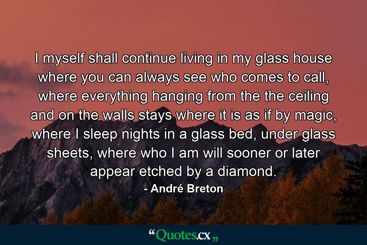 I myself shall continue living in my glass house where you can always see who comes to call, where everything hanging from the the ceiling and on the walls stays where it is as if by magic, where I sleep nights in a glass bed, under glass sheets, where who I am will sooner or later appear etched by a diamond. - Quote by André Breton