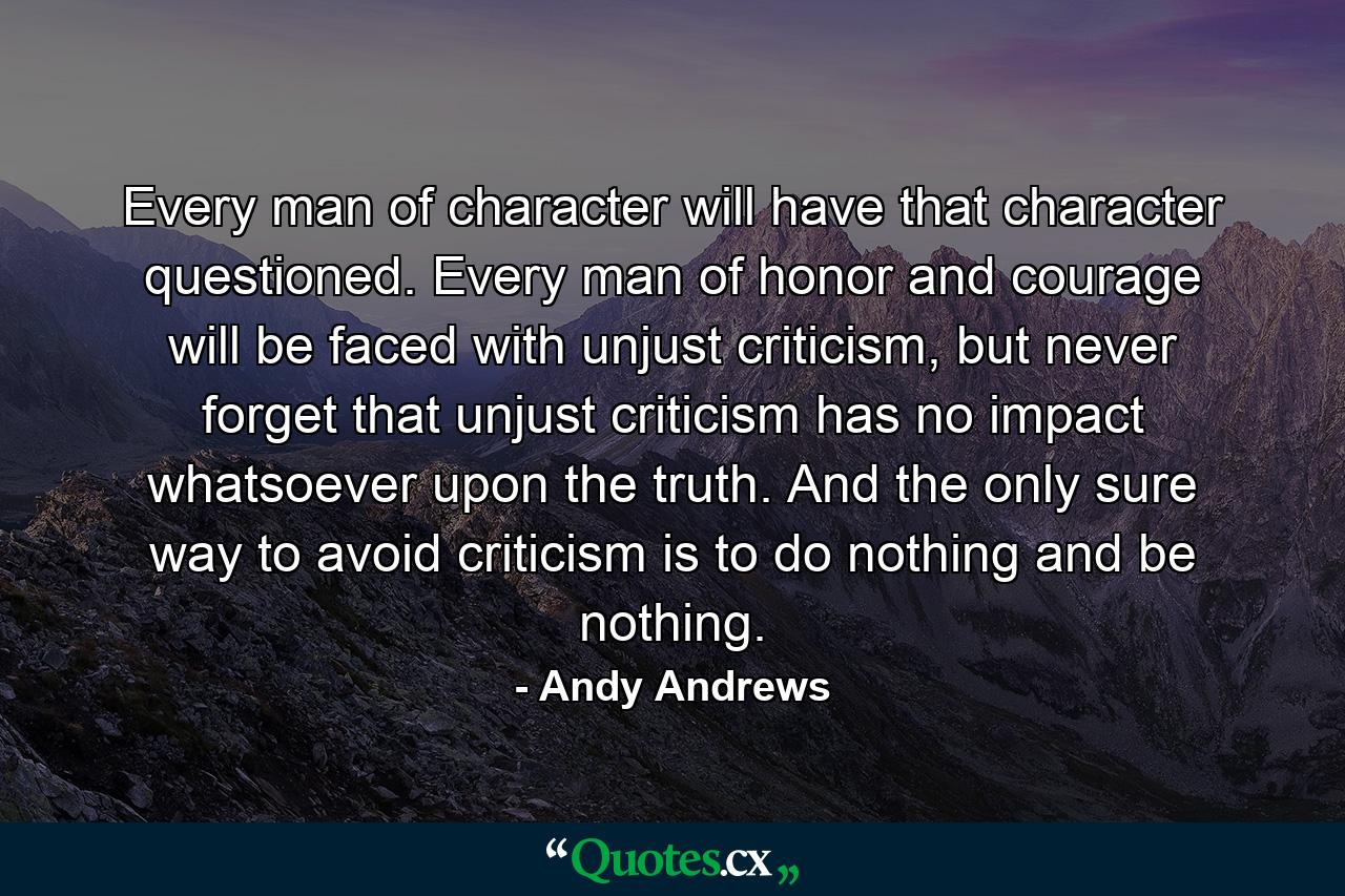 Every man of character will have that character questioned. Every man of honor and courage will be faced with unjust criticism, but never forget that unjust criticism has no impact whatsoever upon the truth. And the only sure way to avoid criticism is to do nothing and be nothing. - Quote by Andy Andrews