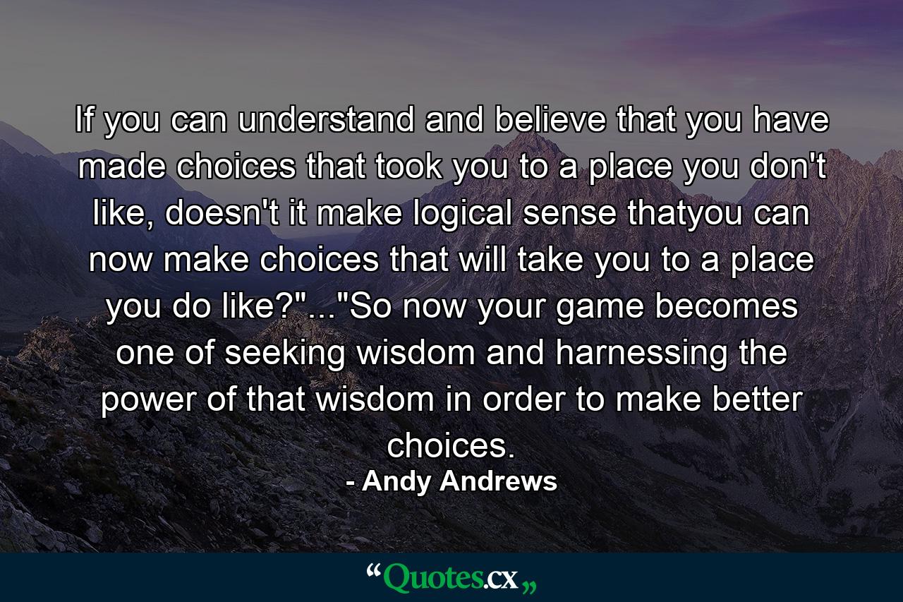 If you can understand and believe that you have made choices that took you to a place you don't like, doesn't it make logical sense thatyou can now make choices that will take you to a place you do like?