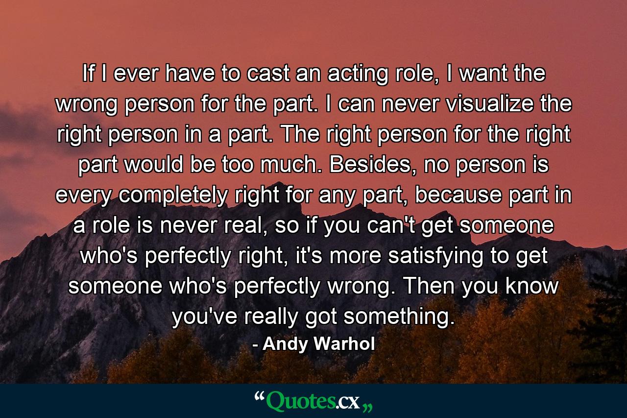 If I ever have to cast an acting role, I want the wrong person for the part. I can never visualize the right person in a part. The right person for the right part would be too much. Besides, no person is every completely right for any part, because part in a role is never real, so if you can't get someone who's perfectly right, it's more satisfying to get someone who's perfectly wrong. Then you know you've really got something. - Quote by Andy Warhol