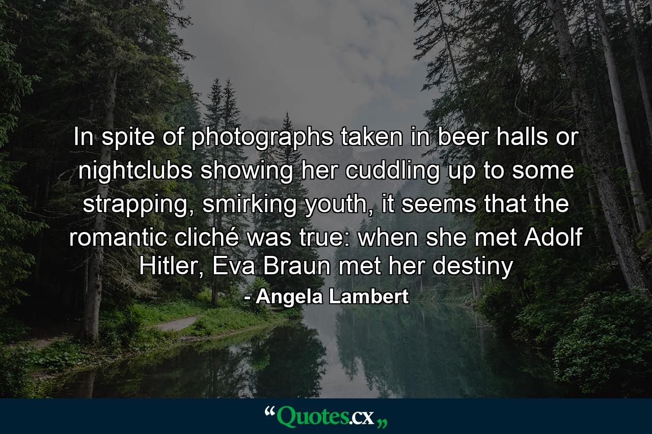 In spite of photographs taken in beer halls or nightclubs showing her cuddling up to some strapping, smirking youth, it seems that the romantic cliché was true: when she met Adolf Hitler, Eva Braun met her destiny - Quote by Angela Lambert