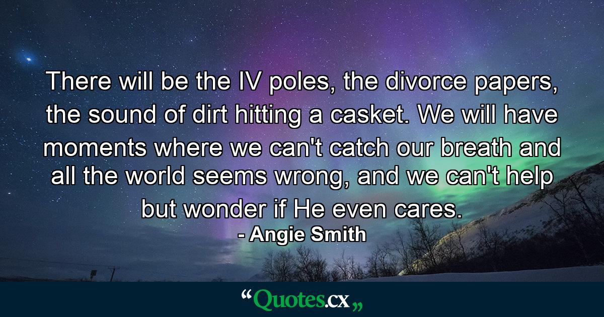 There will be the IV poles, the divorce papers, the sound of dirt hitting a casket. We will have moments where we can't catch our breath and all the world seems wrong, and we can't help but wonder if He even cares. - Quote by Angie Smith