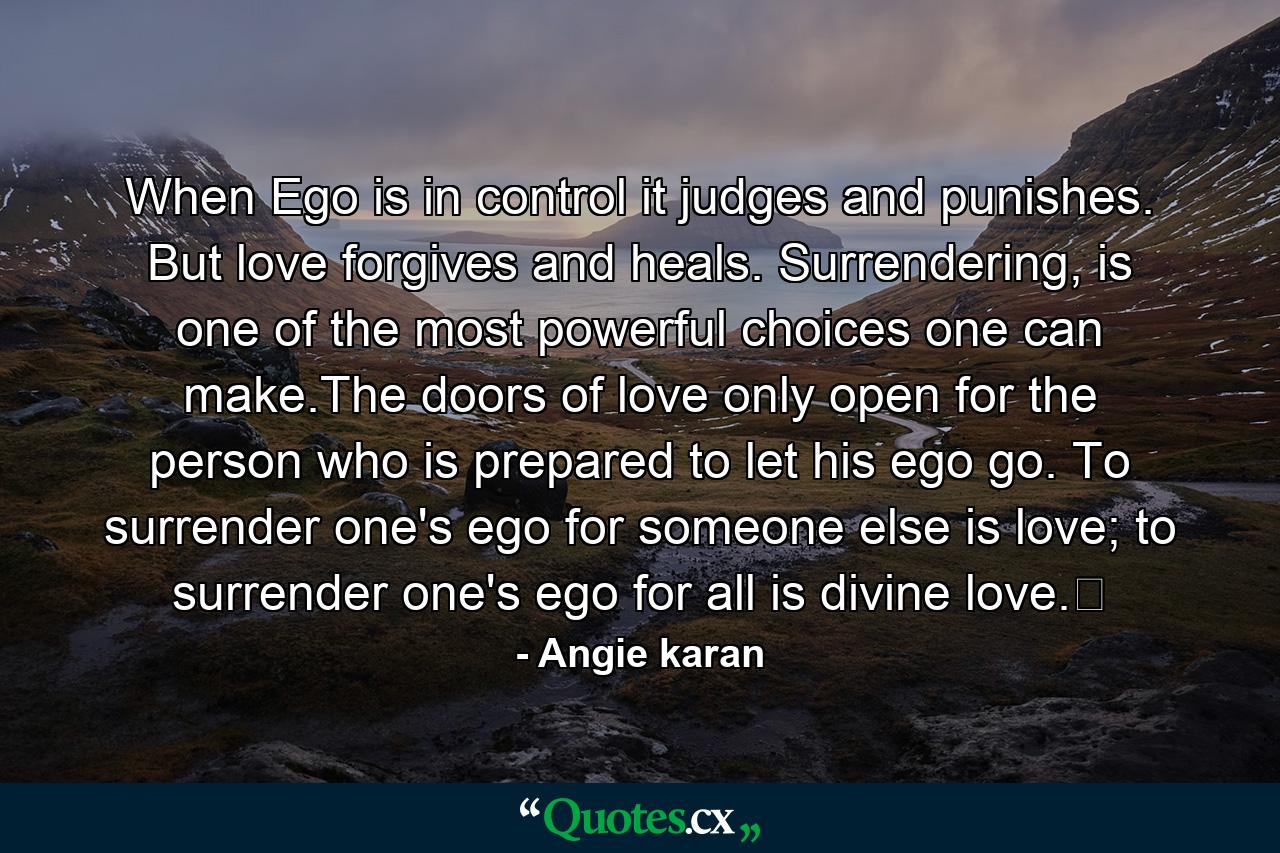 When Ego is in control it judges and punishes. But love forgives and heals. Surrendering, is one of the most powerful choices one can make.The doors of love only open for the person who is prepared to let his ego go. To surrender one's ego for someone else is love; to surrender one's ego for all is divine love.﻿ - Quote by Angie karan