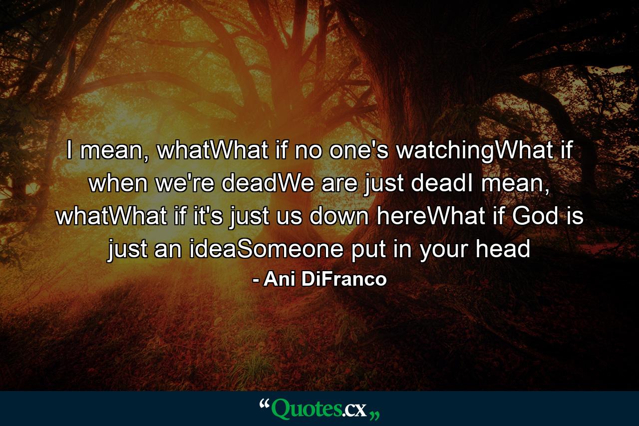 I mean, whatWhat if no one's watchingWhat if when we're deadWe are just deadI mean, whatWhat if it's just us down hereWhat if God is just an ideaSomeone put in your head - Quote by Ani DiFranco