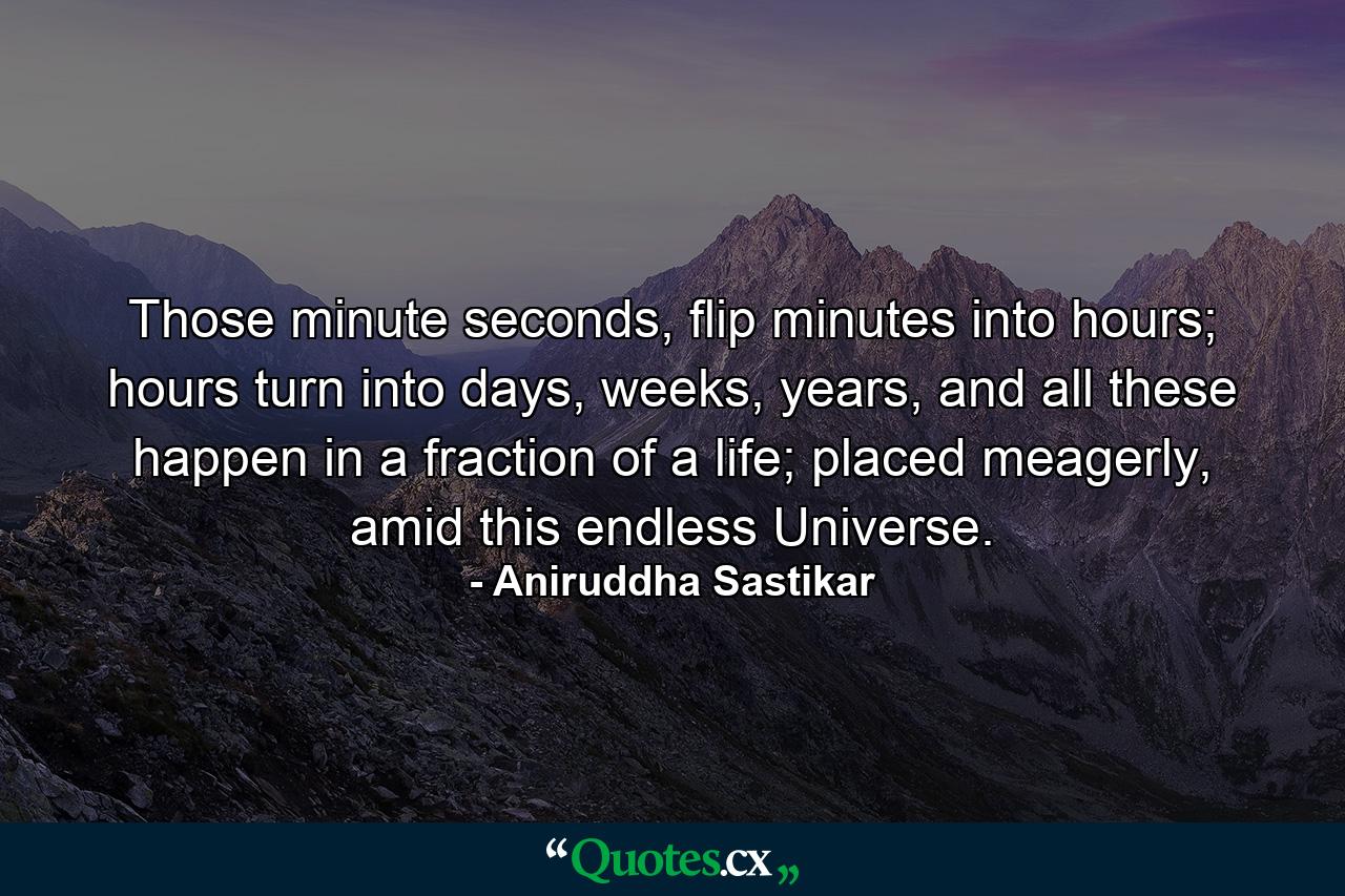 Those minute seconds, flip minutes into hours; hours turn into days, weeks, years, and all these happen in a fraction of a life; placed meagerly, amid this endless Universe. - Quote by Aniruddha Sastikar