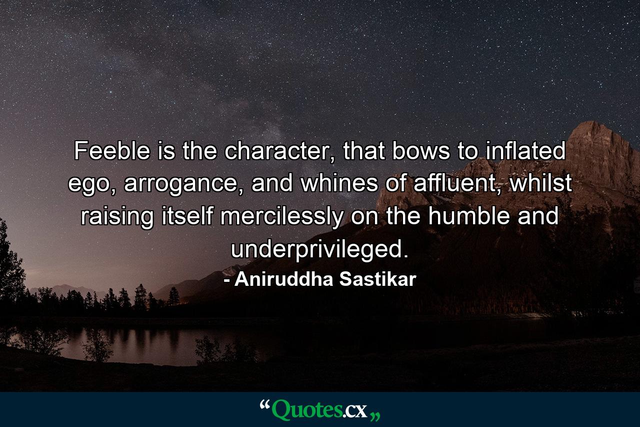 Feeble is the character, that bows to inflated ego, arrogance, and whines of affluent, whilst raising itself mercilessly on the humble and underprivileged. - Quote by Aniruddha Sastikar