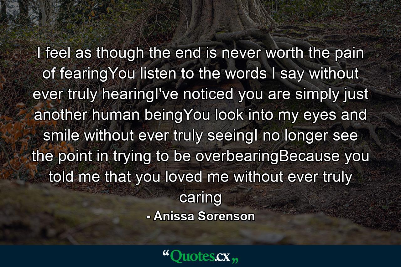 I feel as though the end is never worth the pain of fearingYou listen to the words I say without ever truly hearingI've noticed you are simply just another human beingYou look into my eyes and smile without ever truly seeingI no longer see the point in trying to be overbearingBecause you told me that you loved me without ever truly caring - Quote by Anissa Sorenson