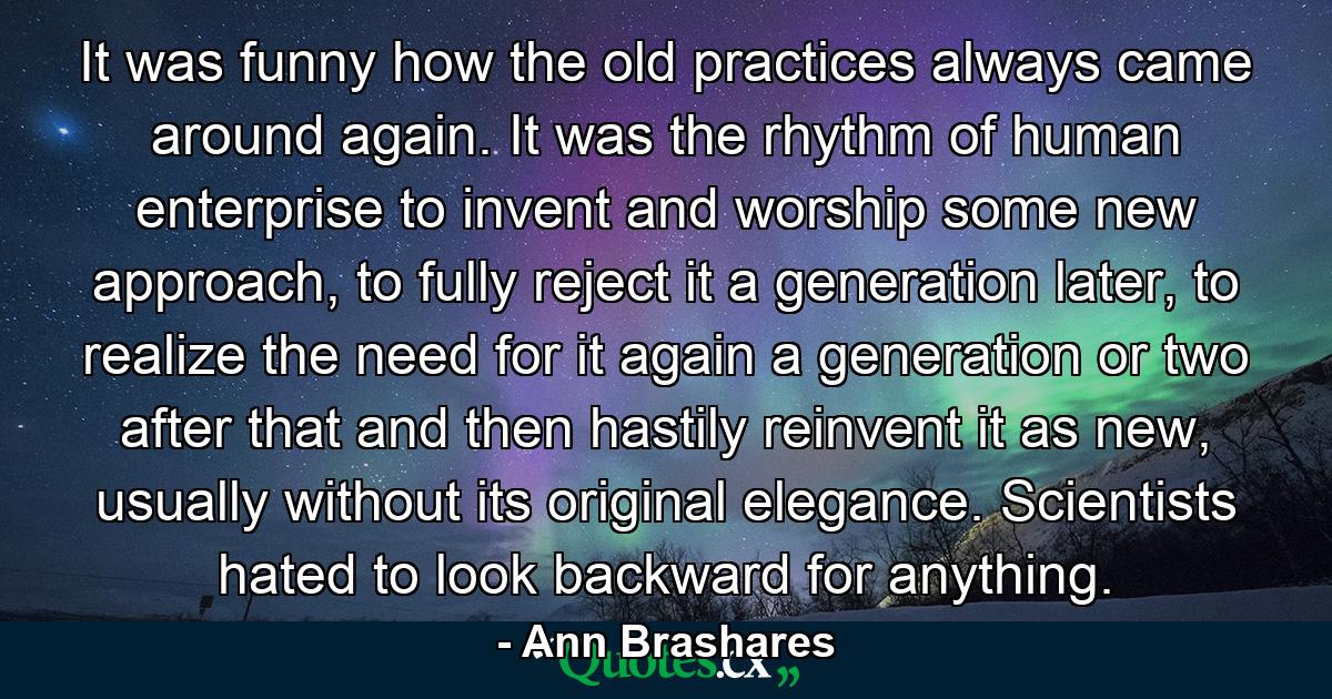 It was funny how the old practices always came around again. It was the rhythm of human enterprise to invent and worship some new approach, to fully reject it a generation later, to realize the need for it again a generation or two after that and then hastily reinvent it as new, usually without its original elegance. Scientists hated to look backward for anything. - Quote by Ann Brashares