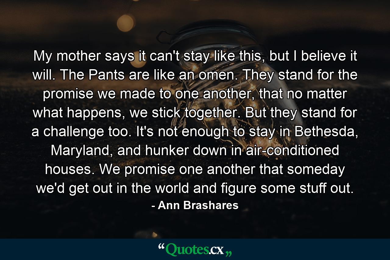 My mother says it can't stay like this, but I believe it will. The Pants are like an omen. They stand for the promise we made to one another, that no matter what happens, we stick together. But they stand for a challenge too. It's not enough to stay in Bethesda, Maryland, and hunker down in air-conditioned houses. We promise one another that someday we'd get out in the world and figure some stuff out. - Quote by Ann Brashares