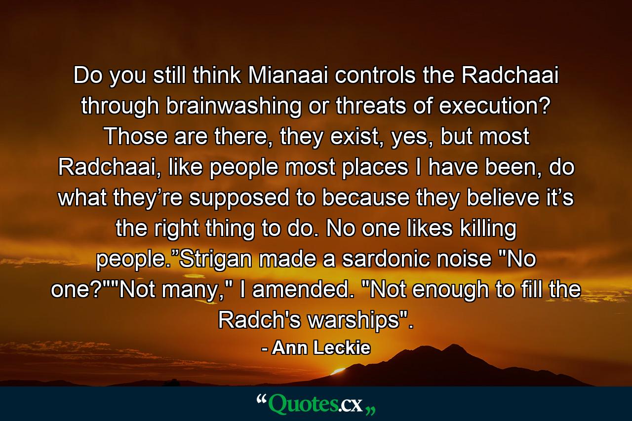 Do you still think Mianaai controls the Radchaai through brainwashing or threats of execution? Those are there, they exist, yes, but most Radchaai, like people most places I have been, do what they’re supposed to because they believe it’s the right thing to do. No one likes killing people.”Strigan made a sardonic noise 